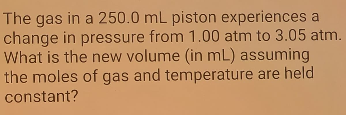 The gas in a 250.0 mL piston experiences a
change in pressure from 1.00 atm to 3.05 atm.
What is the new volume (in mL) assuming
the moles of gas and temperature are held
constant?
