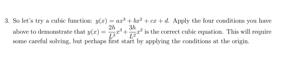 3. So let's try a cubic function: y(x) = ax³ + bx² + cx + d. Apply the four conditions you have
2h
3h
above to demonstrate that y(x) =3+x² is the correct cubic equation. This will require
L²°
some careful solving, but perhaps first start by applying the conditions at the origin.
