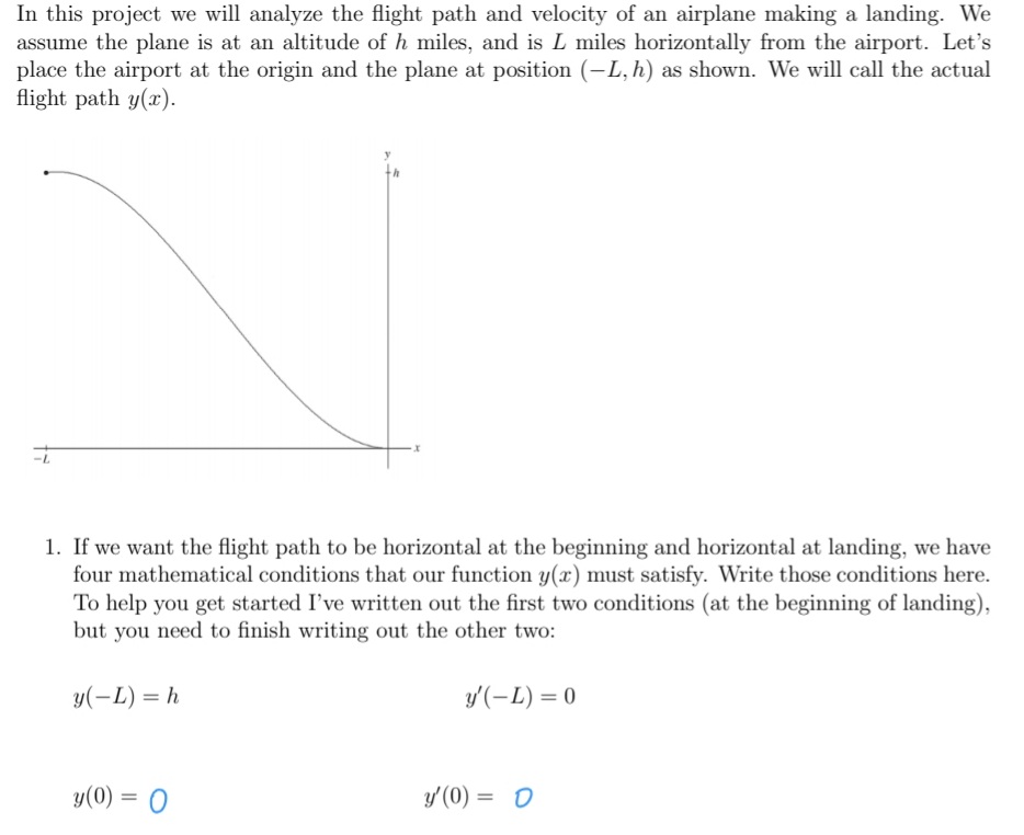 In this project we will analyze the flight path and velocity of an airplane making a landing. We
assume the plane is at an altitude of h miles, and is L miles horizontally from the airport. Let's
place the airport at the origin and the plane at position (-L, h) as shown. We will call the actual
flight path y(x).
1. If we want the flight path to be horizontal at the beginning and horizontal at landing, we have
four mathematical conditions that our function y(x) must satisfy. Write those conditions here.
To help you get started I've written out the first two conditions (at the beginning of landing),
but you need to finish writing out the other two:
y(-L) = h
y'(-L) = 0
y(0) = 0
y'(0) = 0
