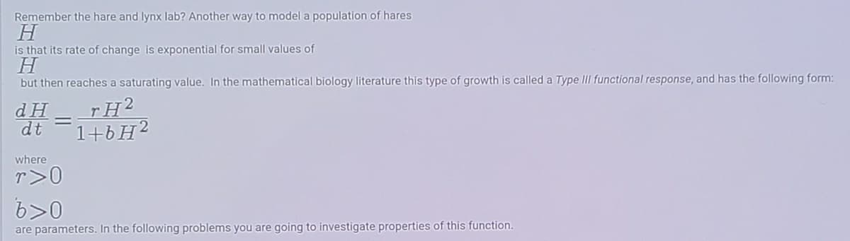 Remember the hare and lynx lab? Another way to model a population of hares
H
is that its rate of change is exponential for small values of
H
but then reaches a saturating value. In the mathematical biology literature this type of growth is called a Type III functional response, and has the following form:
rH2
dH
dt
1+6H2
where
r>0
6>0
are parameters. In the following problems you are going to investigate properties of this function.
