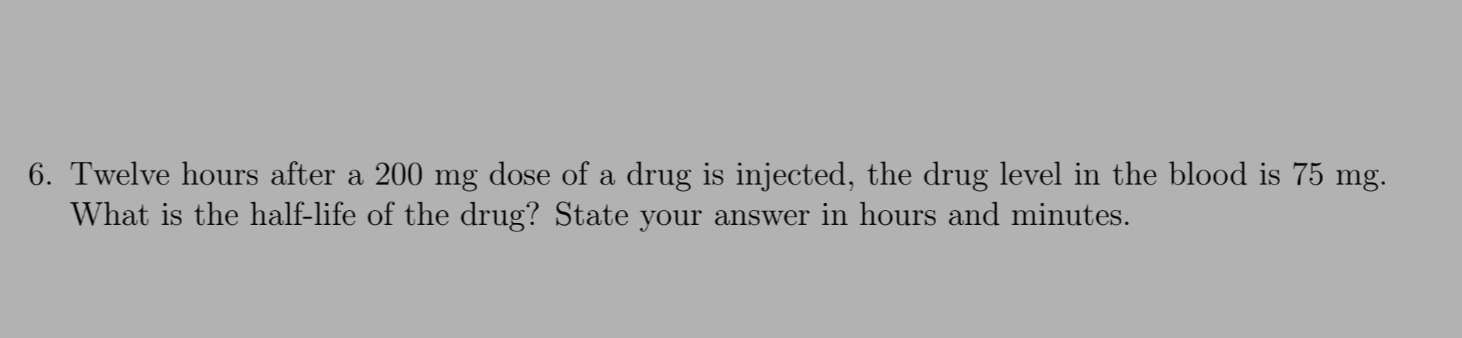 6. Twelve hours after a 200 mg dose of a drug is injected, the drug level in the blood is 75 mg.
What is the half-life of the drug? State your answer in hours and minutes.
