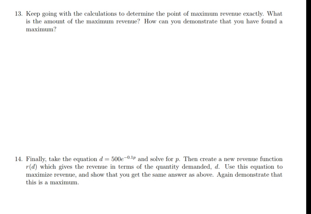 13. Keep going with the calculations to determine the point of maximum revenue exactly. What
is the amount of the maximum revenue? How can you demonstrate that you have found a
maximum?
14. Finally, take the equation d = 500e-0.1p and solve for p. Then create a new revenue function
r(d) which gives the revenue in terms of the quantity demanded, d. Use this equation to
maximize revenue, and show that you get the same answer as above. Again demonstrate that
this is a maximum.
