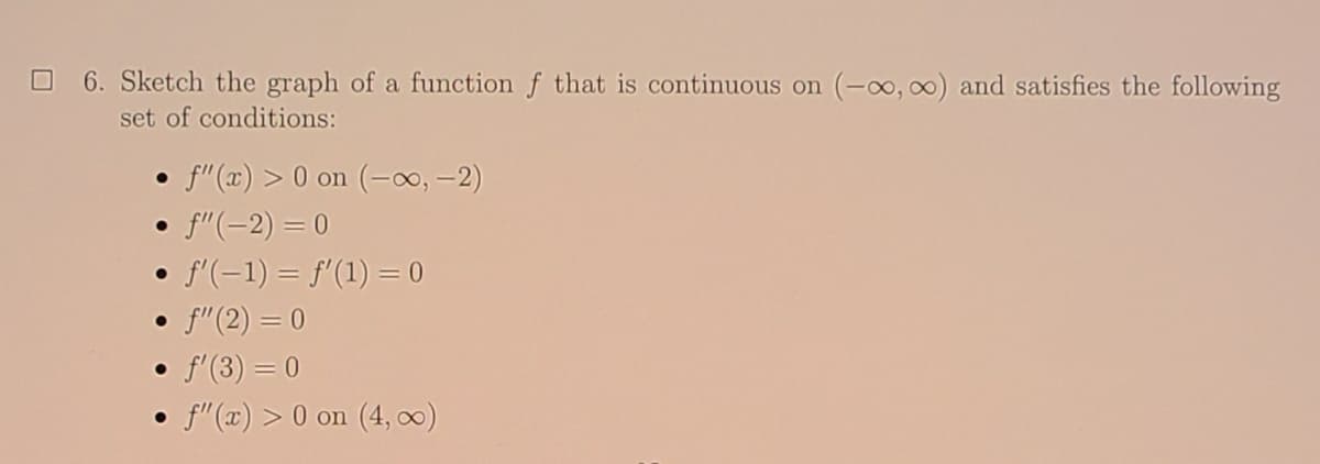 6. Sketch the graph of a function f that is continuous on (-o, 0) and satisfies the following
set of conditions:
f"(x) > 0 on (-0, -2)
• f"(-2) = 0
f'(-1) = f'(1) = 0
• f"(2) = 0
• f'(3) = 0
• f"(x) > 0 on (4, 0)
