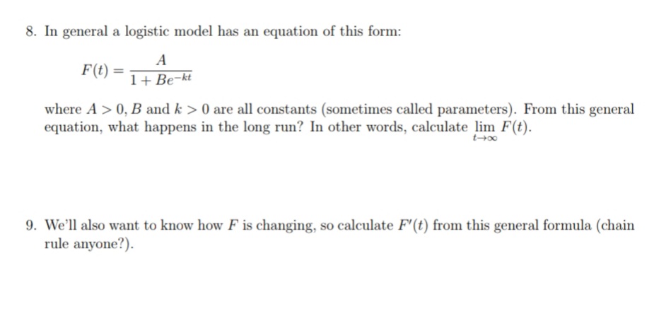 8. In general a logistic model has an equation of this form:
A
F(t)
1+ Be-kt
where A > 0, B and k > 0 are all constants (sometimes called parameters). From this general
equation, what happens in the long run? In other words, calculate lim F(t).
9. We'll also want to know how F is changing, so calculate F'(t) from this general formula (chain
rule anyone?).
