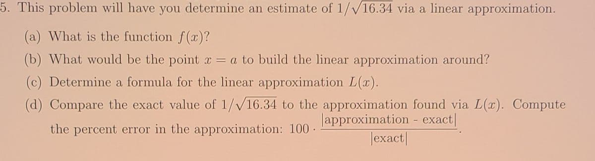 5. This problem will have you determine an estimate of 1//16.34 via a linear approximation.
(a) What is the function f(x)?
(b) What would be the point x = a to build the linear approximation around?
(c) Determine a formula for the linear approximation L(x).
(d) Compare the exact value of 1/V16.34 to the approximation found via L(x). Compute
Japproximation - exact|
Jexact|
the percent error in the approximation: 100 ·
