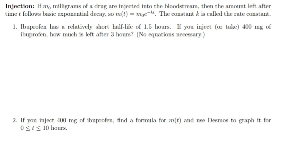 Injection: If mo milligrams of a drug are injected into the bloodstream, then the amount left after
time t follows basic exponential decay, so m(t) = moe¬kt. The constant k is called the rate constant.
1. Ibuprofen has a relatively short half-life of 1.5 hours. If you inject (or take) 400 mg of
ibuprofen, how much is left after 3 hours? (No equations necessary.)
