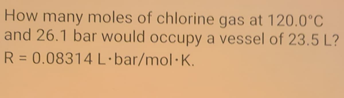 How many moles of chlorine gas at 120.0°C
and 26.1 bar would occupy a vessel of 23.5 L?
R = 0.08314 L·bar/mol·K.
%3D
