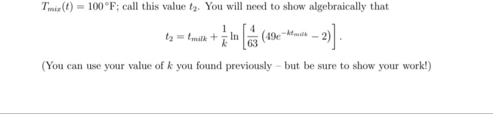 Tmiz (t) = 100°F; call this value t2. You will need to show algebraically that
4
(49e-ktmitk - 2)
In
63
t2 = tmilk +
(You can use your value of k you found previously
but be sure to show your work!)
