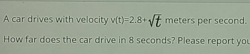 A car drives with velocity v(t)=2.8+t meters per second.
How far does the car drive in 8 seconds? Please report yoL
