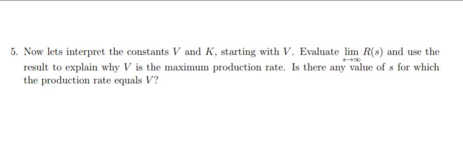 5. Now lets interpret the constants V and K, starting with V. Evaluate lim R(s) and use the
result to explain why V is the maximum production rate. Is there any value of s for which
the production rate equals V?
