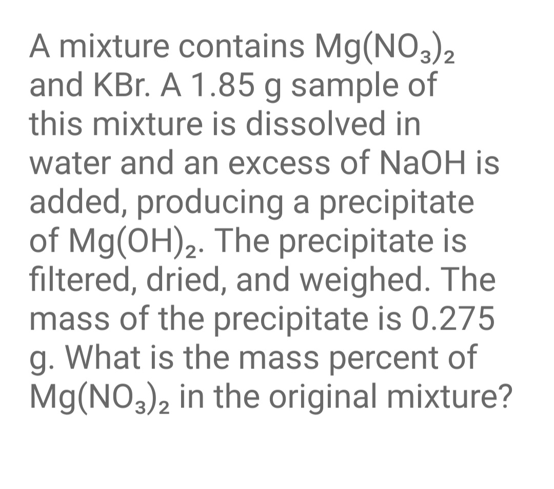 A mixture contains Mg(NO3)2
and KBr. A 1.85 g sample of
this mixture is dissolved in
water and an excess of NaOH is
added, producing a precipitate
of Mg(OH),. The precipitate is
filtered, dried, and weighed. The
mass of the precipitate is 0.275
g. What is the mass percent of
Mg(NO3)2 in the original mixture?
