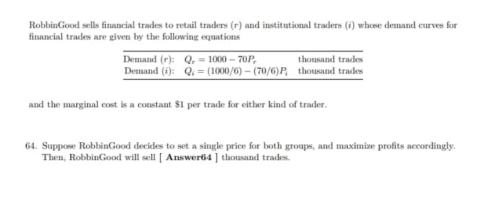 RobbinGood sells financial trades to retail traders (r) and institutional traders (i) whose demand curves for
financial trades are given by the following equations
Demand (r): Q, = 1000 – 70P,
thousand trades
Demand (i): Qi = (1000/6) – (70/6)P; thousand trades
and the marginal cost is a constant $1 per trade for either kind of trader.
64. Suppose RobbinGood decides to set a single price for both groups, and maximize profits accordingly.
Then, RobbinGood will sell [ Answer64 ] thousand trades.
