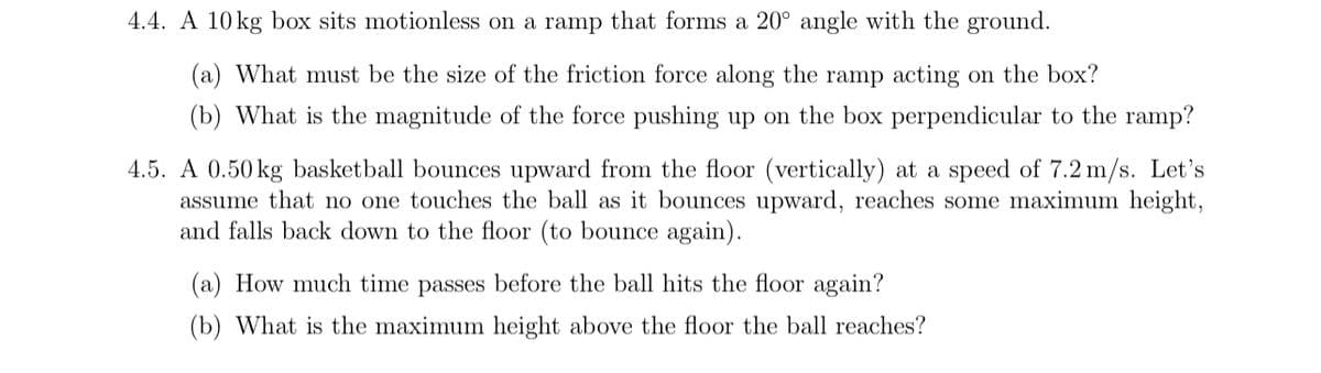 4.4. A 10 kg box sits motionless on a ramp that forms a 20° angle with the ground.
(a) What must be the size of the friction force along the ramp acting on the box?
(b) What is the magnitude of the force pushing up on the box perpendicular to the ramp?
4.5. A 0.50 kg basketball bounces upward from the floor (vertically) at a speed of 7.2 m/s. Let's
assume that no one touches the ball as it bounces upward, reaches some maximum height,
and falls back down to the floor (to bounce again).
(a) How much time passes before the ball hits the floor again?
(b) What is the maximum height above the floor the ball reaches?
