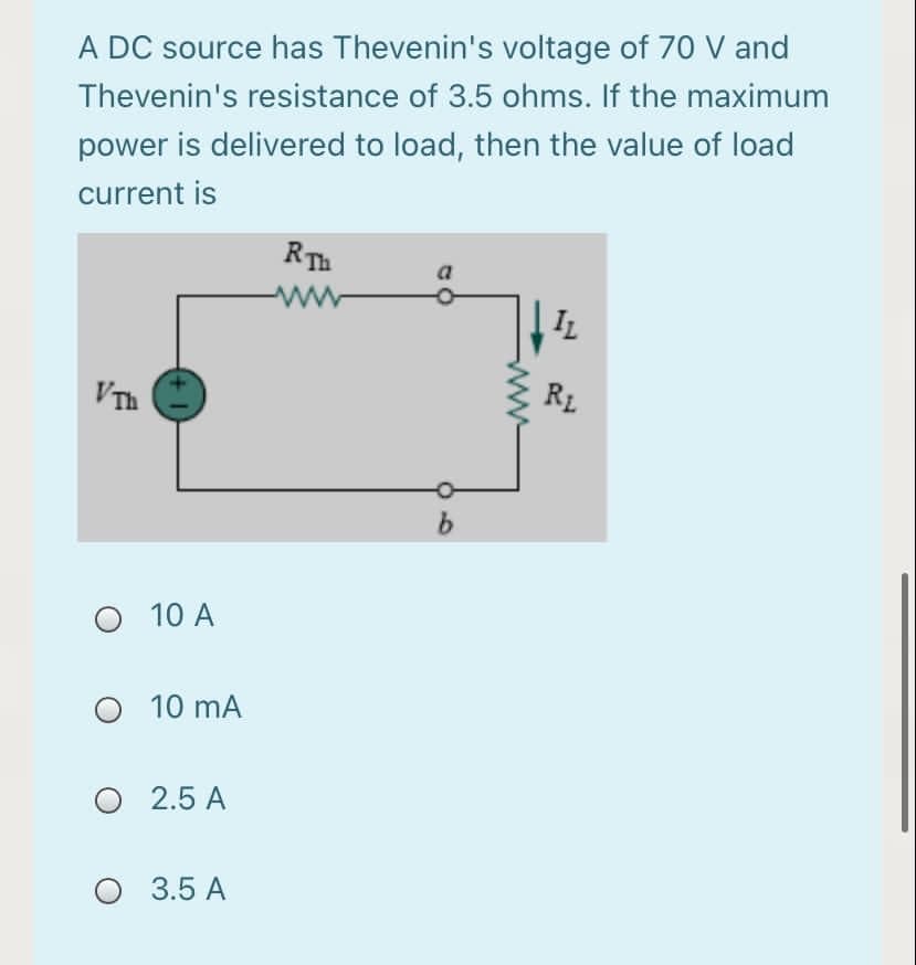 A DC source has Thevenin's voltage of 70 V and
Thevenin's resistance of 3.5 ohms. If the maximum
power is delivered to load, then the value of load
current is
RTh
a
ww
IL
VTh
RL
b.
10 A
O 10 mA
O 2.5 A
O 3.5 A
