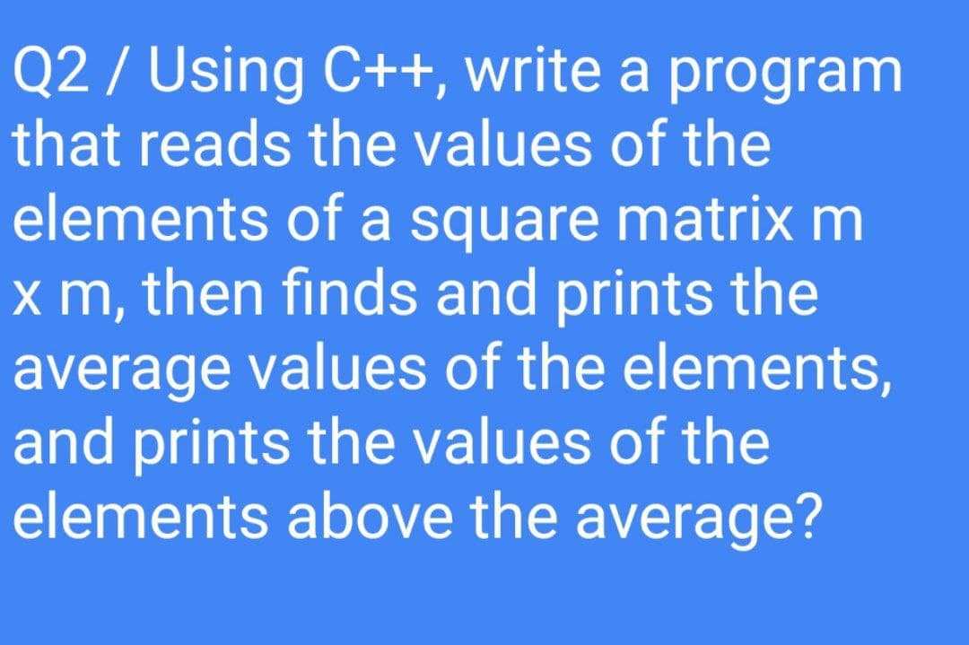 Q2 / Using C++, write a program
that reads the values of the
elements of a square matrix m
x m, then finds and prints the
average values of the elements,
and prints the values of the
elements above the average?

