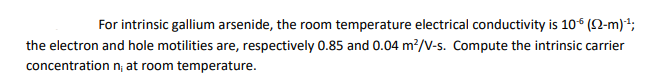 For intrinsic gallium arsenide, the room temperature electrical conductivity is 10€ (2-m)-¹;
the electron and hole motilities are, respectively 0.85 and 0.04 m²/V-s. Compute the intrinsic carrier
concentration n; at room temperature.