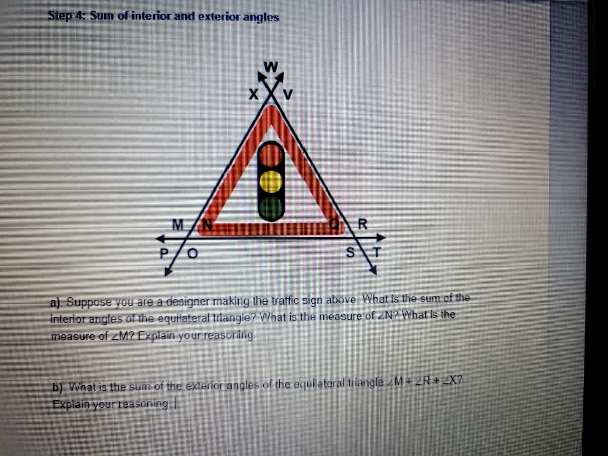 Step 4: Sum of interior and exterior angles
R
ST
a). Suppose you are a designer making the traffic sign above. What is the sum of the
interior angles of the equilateral triangle? What is the measure of <N? What is the
measure of <M? Explain your reasoning.
b). What is the sum of the exterior angles of the equilateral triangle <M + <R + <X?
Explain your reasoning. |