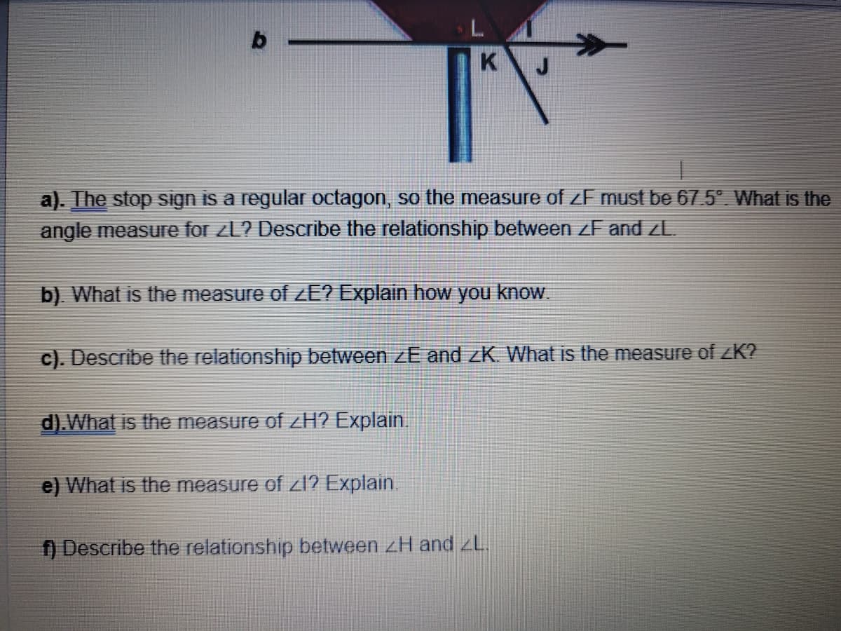 K
a). The stop sign is a regular octagon, so the measure of ZF must be 67.5°. What is the
angle measure for ZL? Describe the relationship between <F and ZL.
b). What is the measure of ZE? Explain how you know.
c). Describe the relationship between ZE and ZK. What is the measure of ZK?
d). What is the measure of <H? Explain.
e) What is the measure of Zl? Explain.
f) Describe the relationship between ZH and ZL.