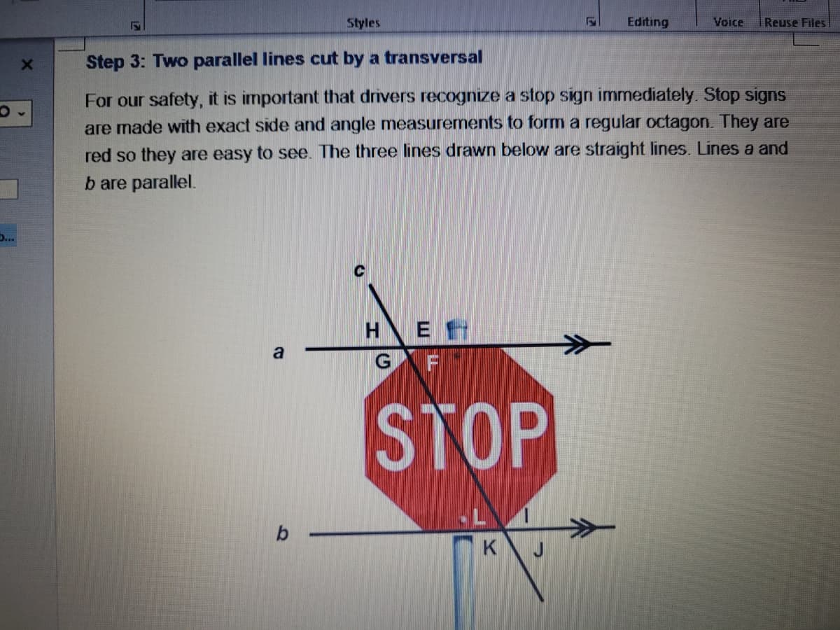O
Styles
F
Editing
Voice Reuse Files
P
X
Step 3: Two parallel lines cut by a transversal
For our safety, it is important that drivers recognize a stop sign immediately. Stop signs
are made with exact side and angle measurements to form a regular octagon. They are
red so they are easy to see. The three lines drawn below are straight lines. Lines a and
b are parallel.
Η Ε.
G F
a
STOP
b-
K