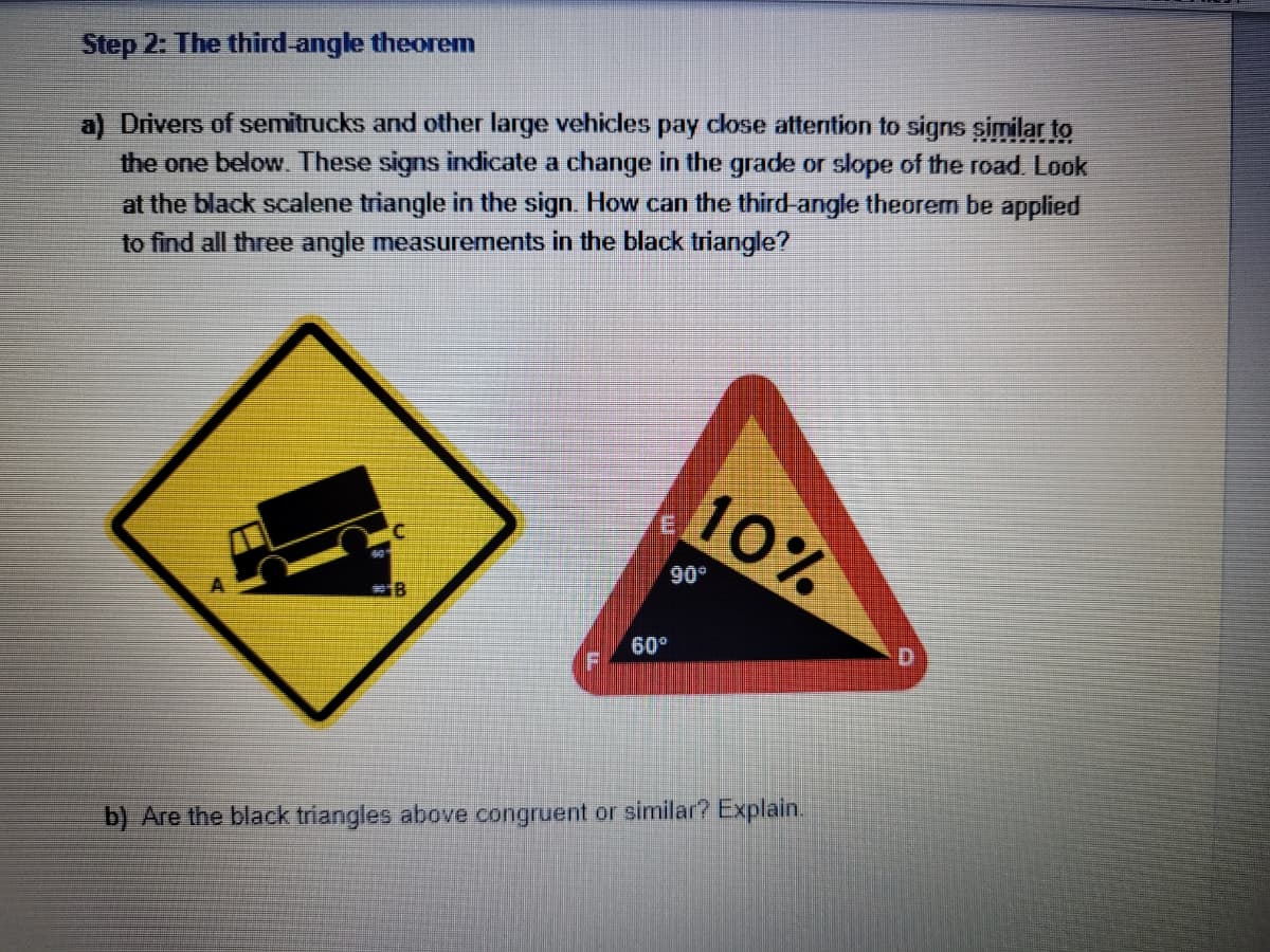 Step 2: The third-angle theorem
a) Drivers of semitrucks and other large vehicles pay close attention to signs similar to
the one below. These signs indicate a change in the grade or slope of the road. Look
at the black scalene triangle in the sign. How can the third-angle theorem be applied
to find all three angle measurements in the black triangle?
10%
#18
60°
b) Are the black triangles above congruent or similar? Explain.
90°
D