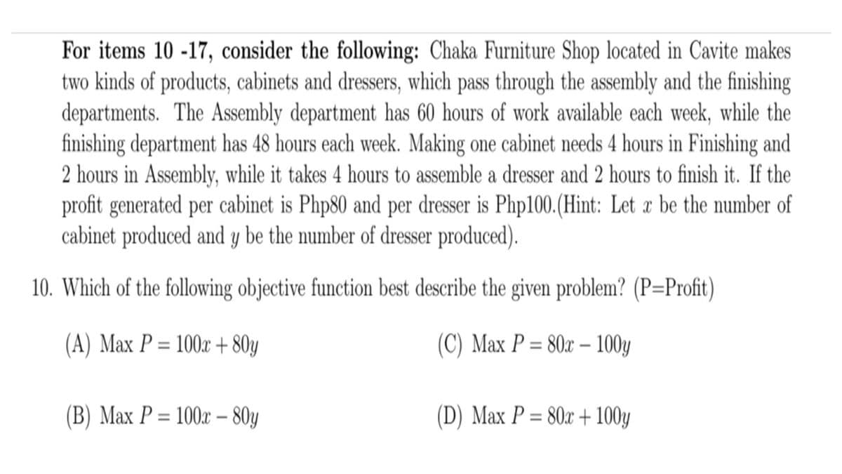 For items 10 -17, consider the following: Chaka Furniture Shop located in Cavite makes
two kinds of products, cabinets and dressers, which pass through the assembly and the finishing
departments. The Assembly department has 60 hours of work available each week, while the
finishing department has 48 hours each week. Making one cabinet needs 4 hours in Finishing and
2 hours in Assembly, while it takes 4 hours to assemble a dresser and 2 hours to finish it. If the
profit generated per cabinet is Php80 and per dresser is Php100.(Hint: Let a be the number of
cabinet produced and y be the number of dresser produced).
10. Which of the following objective function best describe the given problem? (P=Profit)
(A) Max P = 100x + 80y
(C) Max P = 80x – 100y
%3D
%3D
(B) Max P = 100x – 80y
(D) Max P = 80x + 100y
