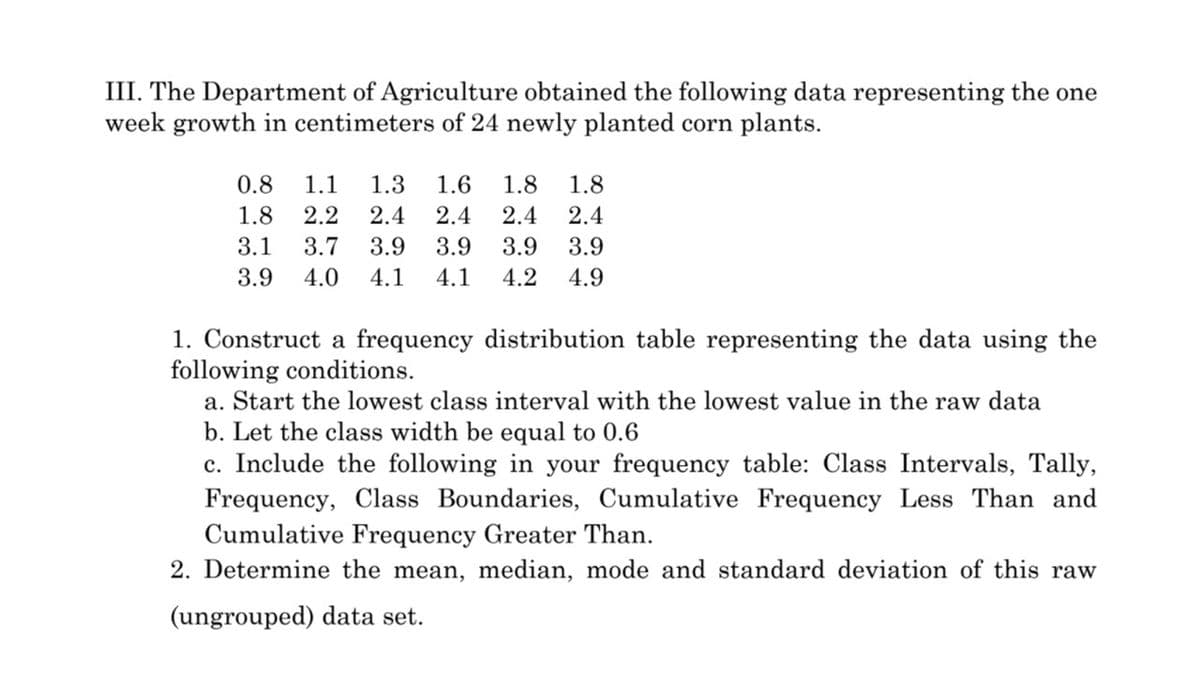 III. The Department of Agriculture obtained the following data representing the one
week growth in centimeters of 24 newly planted corn plants.
0.8
1.1
1.3
1.6
1.8
1.8
1.8
2.2
2.4
2.4
2.4
2.4
3.1
3.7
3.9
3.9
3.9
3.9
3.9
4.0
4.1
4.1
4.2
4.9
1. Construct a frequency distribution table representing the data using the
following conditions.
a. Start the lowest class interval with the lowest value in the raw data
b. Let the class width be
ual to 0.6
c. Include the following in your frequency table: Class Intervals, Tally,
Frequency, Class Boundaries, Cumulative Frequency Less Than and
Cumulative Frequency Greater Than.
2. Determine the mean, median, mode and standard deviation of this raw
(ungrouped) data set.
