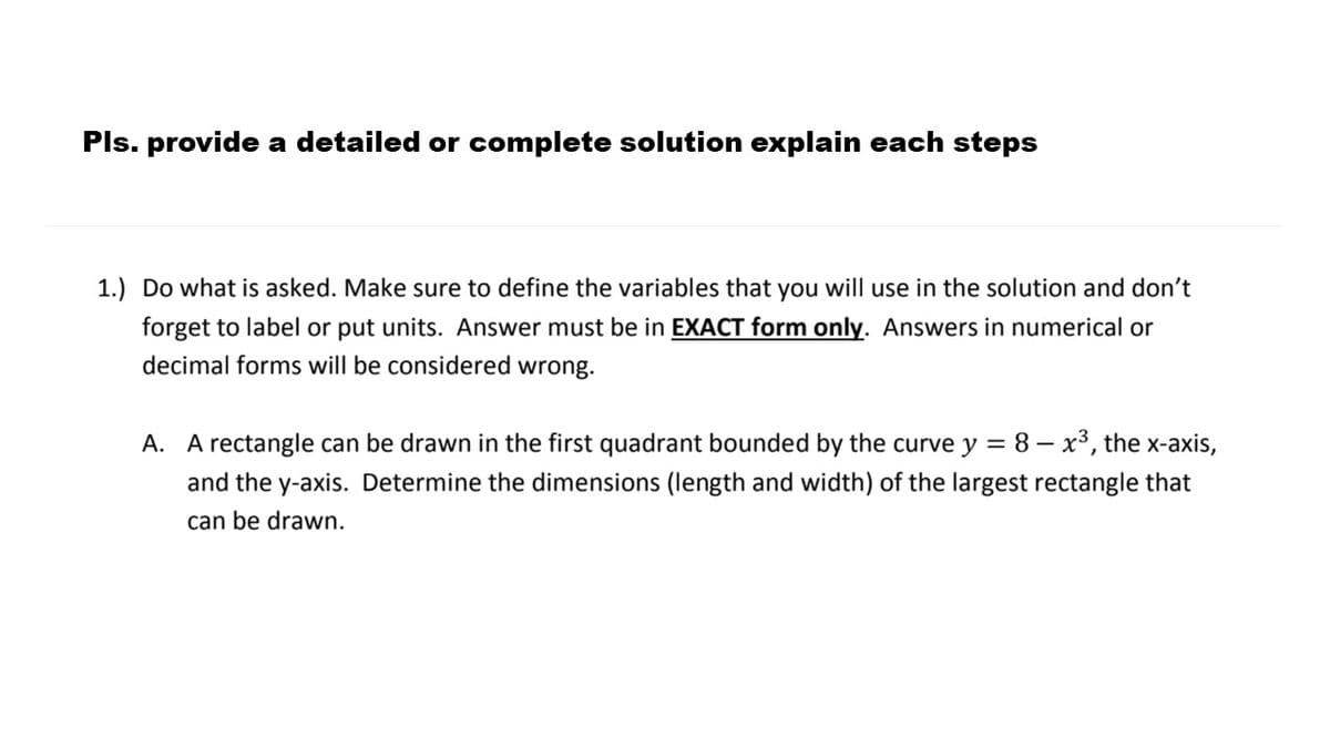 Pls. provide a detailed or complete solution explain each steps
1.) Do what is asked. Make sure to define the variables that you will use in the solution and don't
forget to label or put units. Answer must be in EXACT form only. Answers in numerical or
decimal forms will be considered wrong.
A. A rectangle can be drawn in the first quadrant bounded by the curve y = 8 – x³, the x-axis,
and the y-axis. Determine the dimensions (length and width) of the largest rectangle that
can be drawn.
