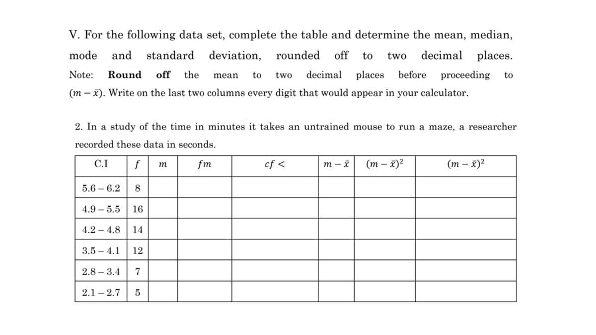 V. For the following data set, complete the table and determine the mean, median,
mode
and
standard
deviation,
rounded
off
to
two
decimal places.
Note:
Round
off
the
to
two
decimal
places
before
proceeding
to
mean
(m – x). Write on the last two columns every digit that would appear in your calculator.
2. In a study of the time in minutes it takes an untrained mouse to run a maze, a researcher
recorded these data in seconds.
C.I
f
fm
cf <
т — х
(т - х)?
(т — х)2
т
5.6 – 6.2
4.9 – 5.5
16
4.2 – 4.8
14
3.5 – 4.1
12
2.8 – 3.4
7
2.1 – 2.7
