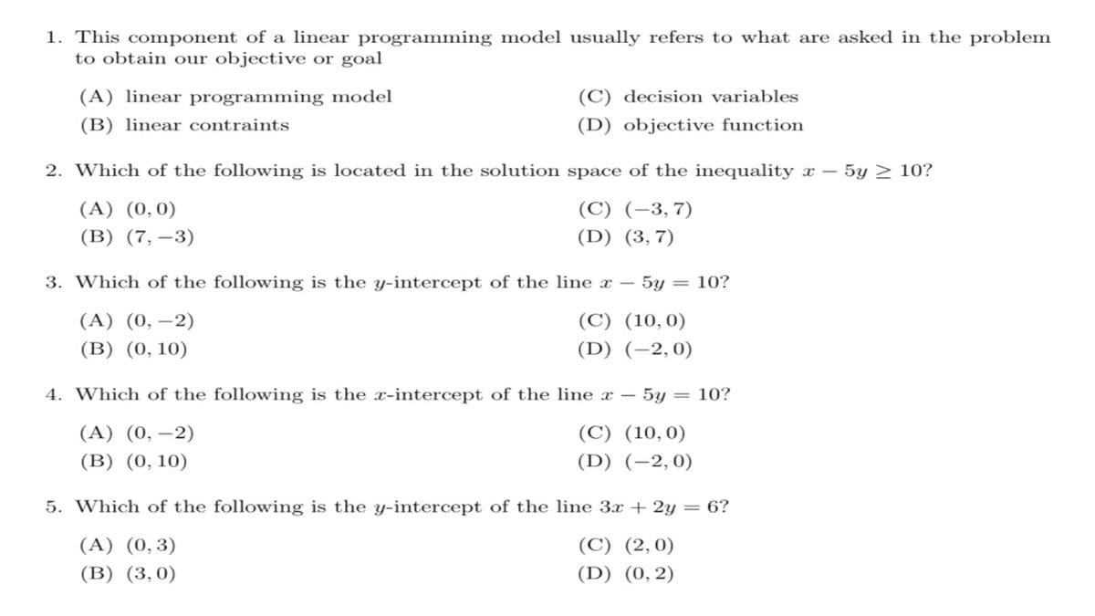 1. This component of a linear programming model usually refers to what are asked in the problem
to obtain our objective or goal
(A) linear programming model
(C) decision variables
(B) linear contraints
(D) objective function
2. Which of the following is located in the solution space of the inequality x – 5y > 10?
(A) (0,0)
(C) (-3,7)
(B) (7, –3)
(D) (3,7)
3. Which of the following is the y-intercept of the line x – 5y = 10?
(A) (0, –2)
(C) (10,0)
(B) (0, 10)
(D) (-2,0)
4. Which of the following is the x-in
ept of the line x – 5y = 10?
(A) (0, –2)
(C) (10,0)
(B) (0, 10)
(D) (-2,0)
5. Which of the following is the y-intercept of the line 3x + 2y = 6?
(A) (0,3)
(C) (2,0)
(B) (3,0)
(D) (0, 2)

