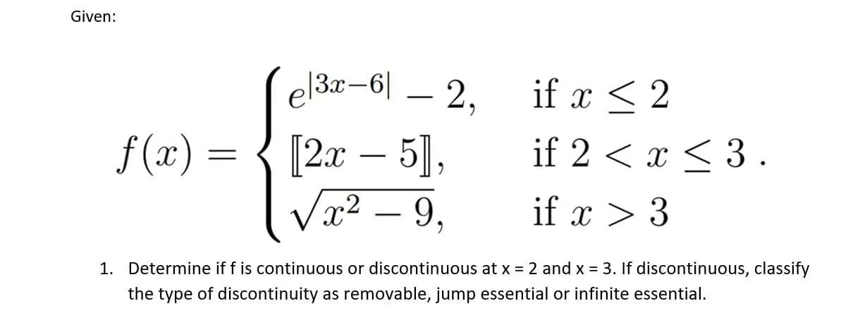 Given:
e|3x-61
if x < 2
f(x) =
[2x - 5],
if 2 < x < 3.
√x² – 9,
if x > 3
1. Determine if f is continuous or discontinuous at x = 2 and x = 3. If discontinuous, classify
the type of discontinuity as removable, jump essential or infinite essential.
- 2,