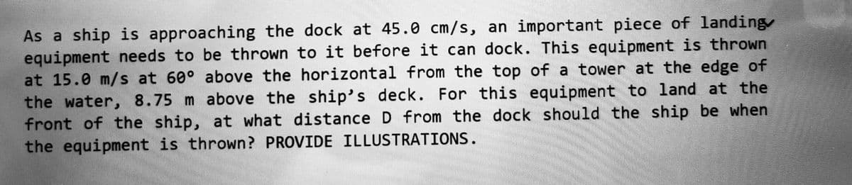 As a ship is approaching the dock at 45.0 cm/s, an important piece of landing
equipment needs to be thrown to it before it can dock. This equipment is thrown
at 15.0 m/s at 60° above the horizontal from the top of a tower at the edge of
the water, 8.75 m above the ship's deck. For this equipment to land at the
front of the ship, at what distance D from the dock should the ship be when
the equipment is thrown? PROVIDE ILLUSTRATIONS.
