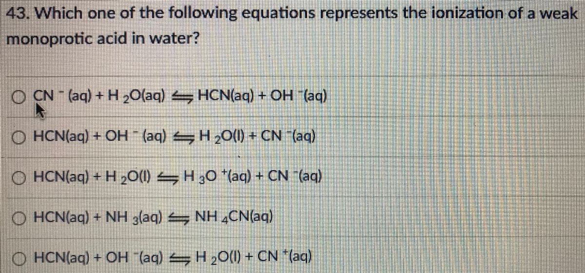 43. Which one of the following equations represents the ionization of a weak
monoprotic acid in water?
O CN (aq) + H 20(aq) HCN(aq) + OH (ag)
O HCN(aq) + OH (aq) H20(1) + CN (aq)
O HCN(aq) + H 20(1) H30*(aq) + CN (aq)
O HCN(aq) + NH 3(aq) NH4CN(aq)
O HCN(aq) + CH (aq) H2O(1) + CN (aq)
