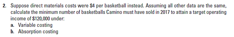 2. Suppose direct materials costs were $4 per basketball instead. Assuming all other data are the same,
calculate the minimum number of basketballs Camino must have sold in 2017 to attain a target operating
income of $120,000 under:
a. Variable costing
b. Absorption costing
