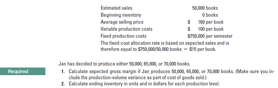 Estimated sales
50,000 books
O books
160 per book
Beginning inventory
Average selling price
Variable production costs
Fixed production costs
The fixed-cost allocation rate is based on expected sales and is
therefore equal to S750,000/50,000 books = $15 per book.
100 per book
$750,000 per semester
Jan has decided to produce either 50,000, 65,000, or 70,000 books.
1. Calculate expected gross margin if Jan produces 50,000, 65,000, or 70,000 books. (Make sure you in-
clude the production-volume variance as part of cost of goods sold.)
2. Calculate ending inventory in units and in dollars for each production level.
Required
