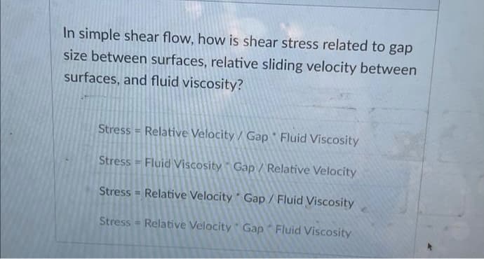 In simple shear flow, how is shear stress related to gap
size between surfaces, relative sliding velocity between
surfaces, and fluid viscosity?
Stress = Relative Velocity / Gap Fluid Viscosity
Stress = Fluid Viscosity Gap / Relative Velocity
Stress = Relative Velocity Gap/ Fluid Viscosity
%3!
Stress = Relative Velocity Gap Fluid Viscosity
