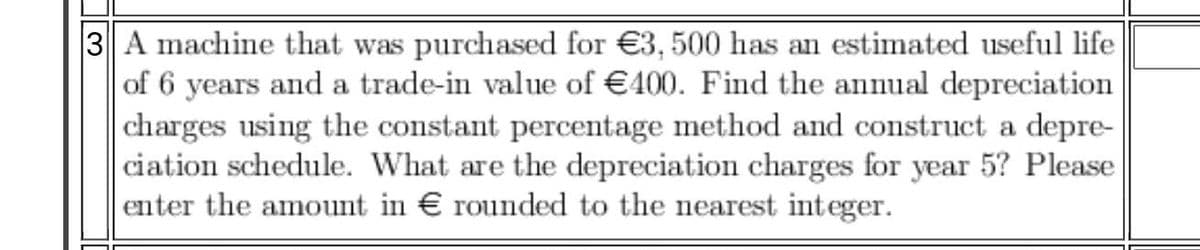 3 A machine that was purchased for €3, 500 has an estimated useful life
of 6 years and a trade-in value of €400. Find the annual depreciation
|charges using the constant percentage method and construct a depre-
ciation schedule. What are the depreciation charges for year 5? Please
enter the amount in € rounded to the nearest integer.
