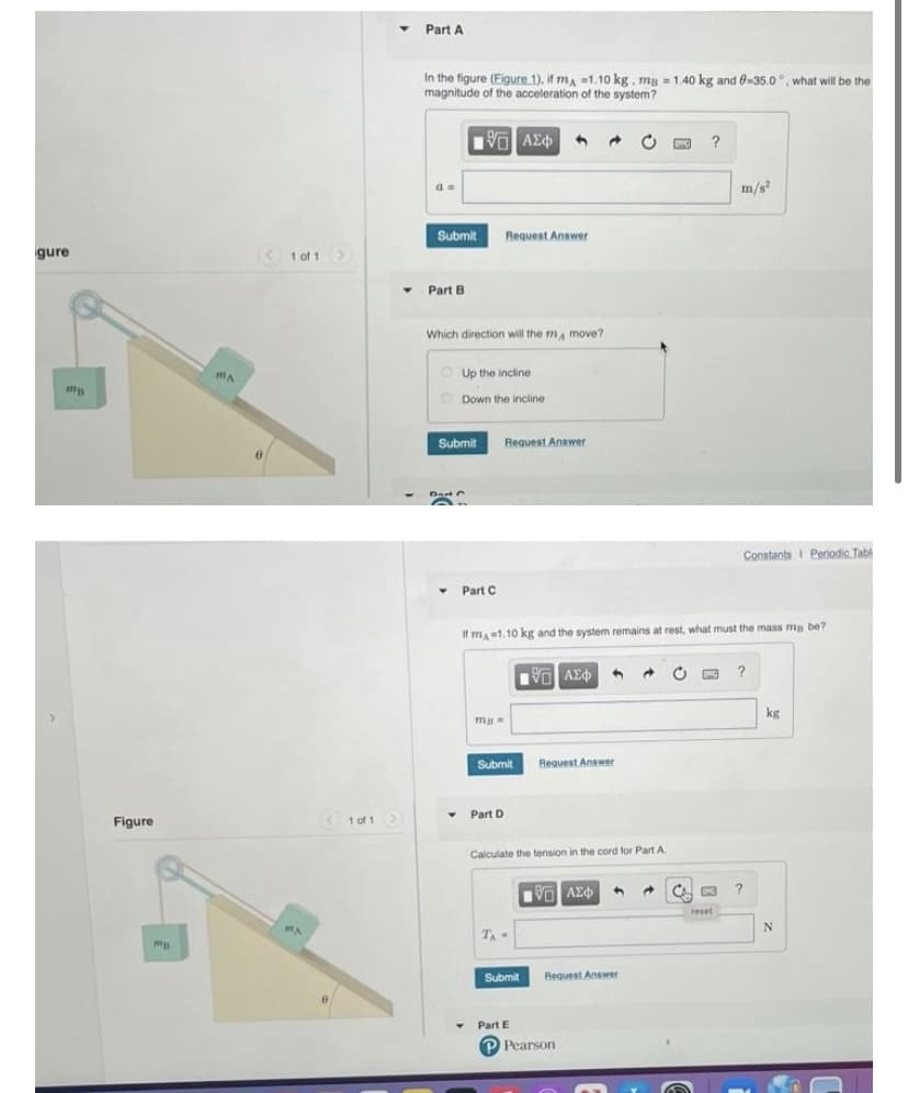 Part A
In the figure (Figure 1), if m, 1.10 kg. mg = 1.40 kg and 0-35.0°, what will be the
magnitude of the acceleration of the system?
Vo AE
?
m/s
Submit
Request Answer
gure
< 1 of 1>
Part B
Which direction will the ma move?
O Up the incline
mA
O Down the incline
Submit
Request Answer
-
DastC
Constants I Periodic Tabl
Part C
If ma=1.10 kg and the system remains at rest, what must the mass ma be?
?
kg
>
Submit
Request Anawer
• Part D
Figure
1 of 1
Calculate the tension in the cord for Part A
reset
TA
Submit
Request Answer
Part E
P Pearson
