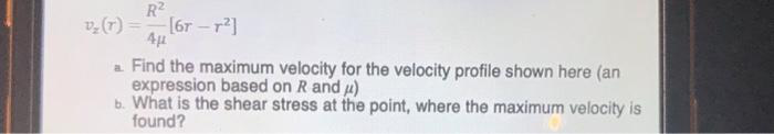 R
[6r –
(4)a
a Find the maximum velocity for the velocity profile shown here (an
expression based on R and 4)
b. What is the shear stress at the point, where the maximum velocity is
found?
4 16T - r2]
4µ
