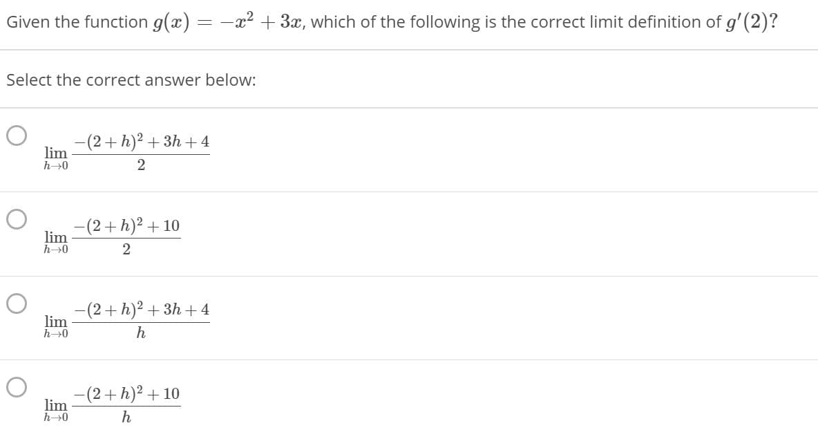 Given the function g(x) = -x² + 3x, which of the following is the correct limit definition of g'(2)?
Select the correct answer below:
-(2+h)2 + 3h + 4
lim
h0
-(2+h)2 + 10
lim
h0
(2+h)2 +3h +4
lim
h0
h
-(2+h)2 + 10
lim
h0
h
