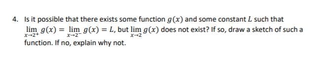 4. Is it possible that there exists some function g(x) and some constant L such that
lim g(x) = lim g(x) = L, but lim g(x) does not exist? If so, draw a sketch of such a
x-2+
x-2
function. If no, explain why not.
