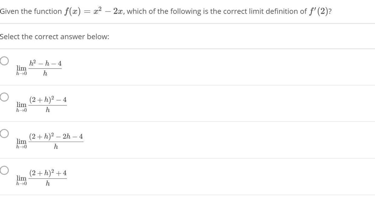 Given the function f(x) = x² - 2x, which of the following is the correct limit definition of f' (2)?
Select the correct answer below:
h2 – h – 4
lim
h→0
h
(2+h)² -
lim
h→0
h
(2+h)² – :
- 2h – 4
lim
h→0
h
(2+h)² +4
lim
h→0
h
