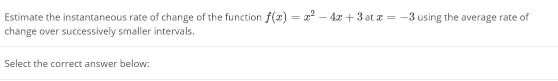Estimate the instantaneous rate of change of the function f(x) = x2 – 4 + 3 at x = -3 using the average rate of
change over successively smaller intervals.
Select the correct answer below:
