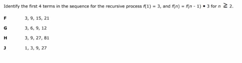 Identify the first 4 terms in the sequence for the recursive process f(1) = 3, and f(n) = f(n - 1) • 3 for n 2 2.
F
3, 9, 15, 21
G
3, 6, 9, 12
H
3, 9, 27, 81
1, 3, 9, 27
