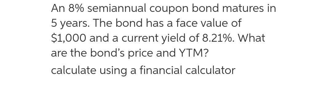 An 8% semiannual coupon bond matures in
5 years. The bond has a face value of
$1,000 and a current yield of 8.21%. What
are the bond's price and YTM?
calculate using a financial calculator
