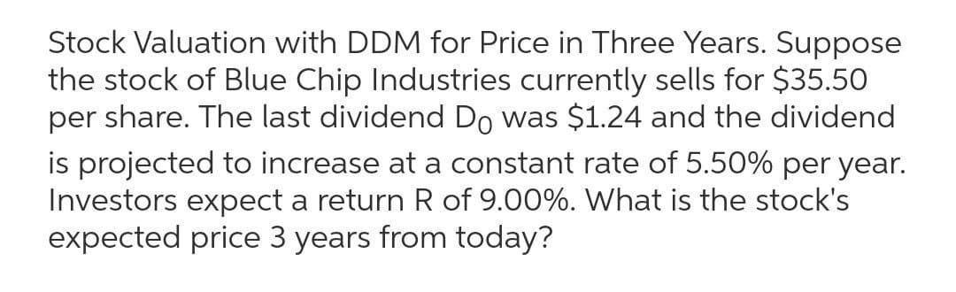 Stock Valuation with DDM for Price in Three Years. Suppose
the stock of Blue Chip Industries currently sells for $35.50
per share. The last dividend Do was $1.24 and the dividend
is projected to increase at a constant rate of 5.50% per year.
Investors expect a return R of 9.00%. What is the stock's
expected price 3 years from today?
