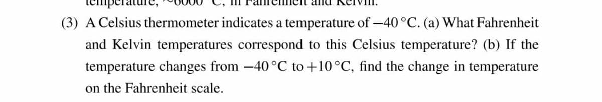 serature
rennelt and Ke
(3) A Celsius thermometer indicates a temperature of -40°C. (a) What Fahrenheit
and Kelvin temperatures correspond to this Celsius temperature? (b) If the
temperature changes from -40 °C to +10°C, find the change in temperature
on the Fahrenheit scale.
