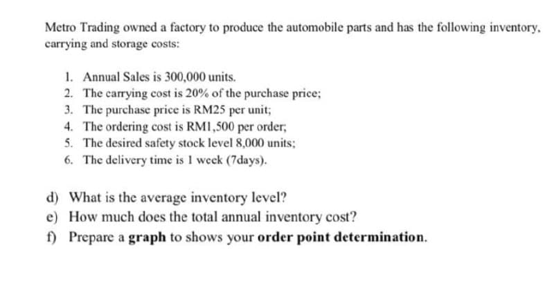 Metro Trading owned a factory to produce the automobile parts and has the following inventory,
carrying and storage costs:
1. Annual Sales is 300,000 units.
2. The carrying cost is 20% of the purchase price;
3. The purchase price is RM25 per unit;
4. The ordering cost is RMI,500 per order;
5. The desired safety stock level 8,000 units;
6. The delivery time is I week (7days).
d) What is the average inventory level?
e) How much does the total annual inventory cost?
f) Prepare a graph to shows your order point determination.
