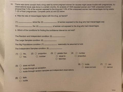 16. There was some concern that a drug used by some pregnant women for nausea might cause trouble with pregnancies. An
observational study was done in a certain country. An analysis of 1925 exposed women and 7358 unexposed women
showed that 7.0% of the women exposed to the drug and 1.8% of the unexposed women had miscamages during weeks
7-22 of their pregnancies. Complete parts (a) and (b) below.
a. Was the rate of miscarriages higher with the drug, as feared?
(1)
since the (2).
the (4)
13)
b. Which of the conditions for finding the confidence interval do not hold?
The Random and Independent condition (5).
The Large Samples condition (8)
The Big Populations condition (7) -
The Independent Samples condition (8)
(1) No
O Yos,
of women exposed to the drug who had miscarriages was
of women not exposed to the drug who had miscarriages.
(5) does not hold.
(8) fails.
O
holds
(2) proportion (3) O greater than
Onumber
O equal to
less than
reasonably be assumed to hold
binet
O holds through an exception.
holds through random samples and independent observations
(4) O number
proportion
(6) O holds
does not hold
can
cannot
15/15