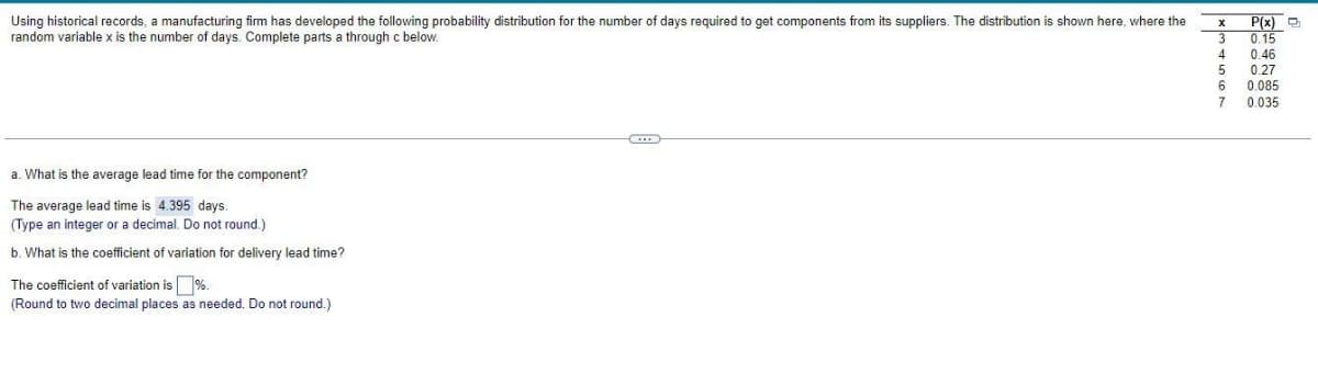 Using historical records, a manufacturing firm has developed the following probability distribution for the number of days required to get components from its suppliers. The distribution is shown here, where the
random variable x is the number days. Complete parts a through c below.
a. What is the average lead time for the component?
The average lead time is 4.395 days.
(Type an integer or a decimal. Do not round.)
b. What is the coefficient of variation for delivery lead time?
The coefficient of variation is %.
(Round to two decimal places as needed. Do not round.)
X
3
4
5
6
7
P(x)
0.15
0.46
0.27
0.085
0.035
