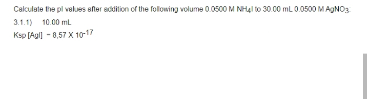 Calculate the pl values after addition of the following volume 0.0500 M NH4I to 30.00 mL 0.0500 MAGNO3:
3.1.1) 10.00 mL
Ksp [Agl] = 8,57 X 10-17
